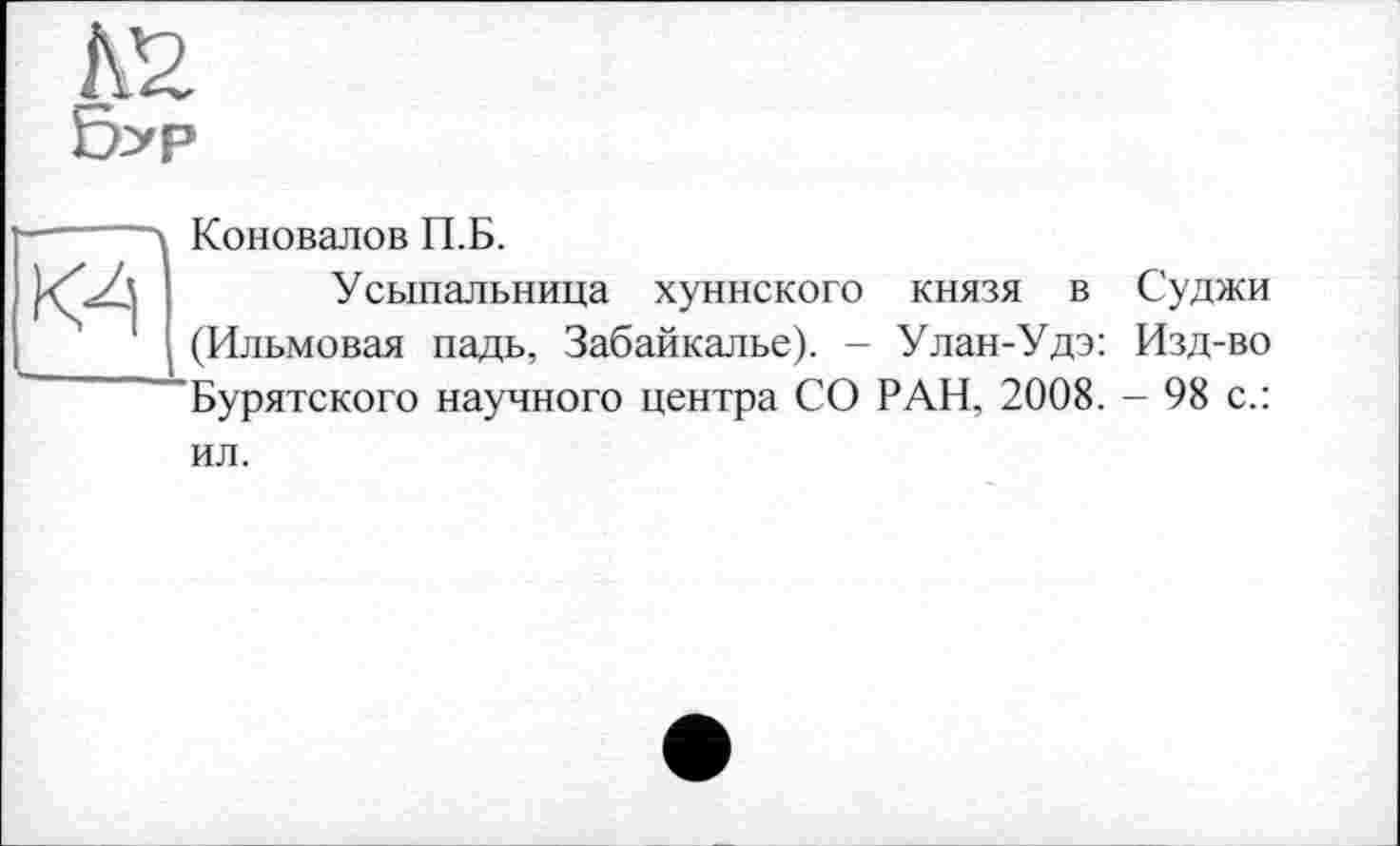 ﻿Е2.
Б>р
Wl
Коновалов П.Б.
Усыпальница хуннского князя в Суджи (Ильмовая падь, Забайкалье). - Улан-Удэ: Изд-во Бурятского научного центра СО РАН, 2008. - 98 с.:
ил.